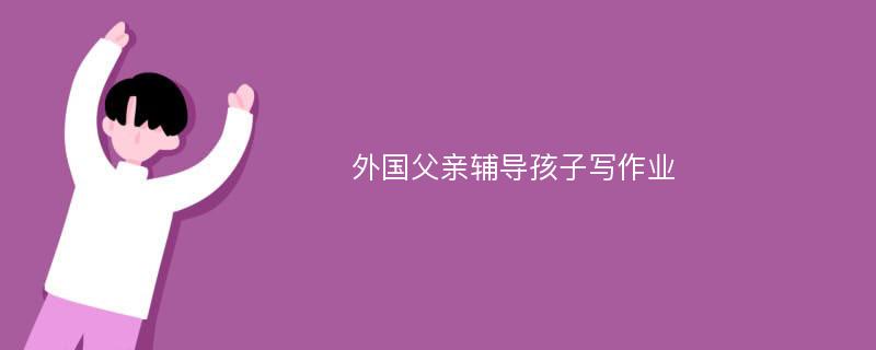 外国父亲辅导孩子写作业