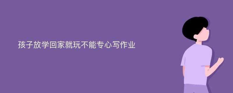 孩子放学回家就玩不能专心写作业